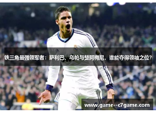 铁三角最强领军者:萨利巴、乌帕与楚阿梅尼,谁能夺得领袖之位? 铁三角最强领军者:萨利巴、乌帕与楚阿梅尼,谁能夺得领袖之位?