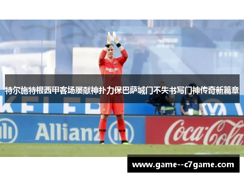 特尔施特根西甲客场屡献神扑力保巴萨城门不失书写门神传奇新篇章