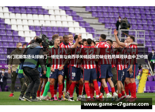 希门尼斯客场头球破门一锤定音马竞西甲关键战强势锁定胜局展现铁血中卫价值